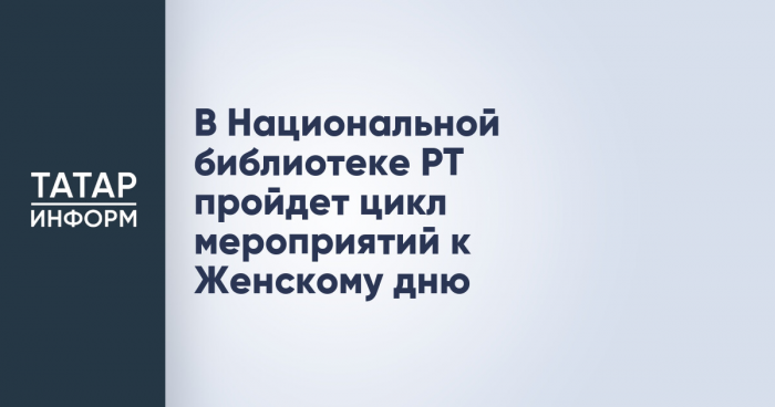 В Национальной библиотеке РТ пройдет цикл мероприятий к Женскому дню